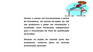 Formar e manter em funcionamento o painel
de Provadores, em termos de poder ser útil
aos produtores e poder ser reconhecido e
acreditado como ferramenta indispensável
para a manutenção do nível de qualificação
do produto
Efectuar as acções de controlo junto dos
produtores, conforme plano de controlo
previamente aprovado
 