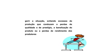 gerir a situação, evitando excessos de
produção que conduzam a perdas de
qualidade e de prestígio, a banalização do
produto ou a perdas de rendimento dos
produtores
 