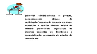 promover comercialmente o produto,
designadamente através da
participação/organização conjunta em feiras,
exposições e noutros eventos, edição de
material promocional, organização de
sistemas conjuntos de distribuição e
comercialização, preparação de estudos de
mercado, etc.
 