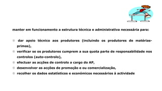manter em funcionamento a estrutura técnica e administrativa necessária para:
 dar apoio técnico aos produtores (incluindo os produtores de matérias-
primas),
 verificar se os produtores cumprem a sua quota parte de responsabilidade nos
controlos (auto-controlo),
 efectuar as acções de controlo a cargo do AP,
 desenvolver as acções de promoção e ou comercialização,
 recolher os dados estatísticos e económicos necessários à actividade
 
