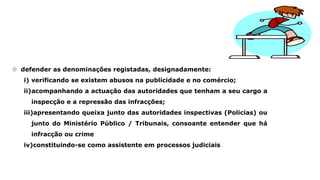  defender as denominações registadas, designadamente:
i) verificando se existem abusos na publicidade e no comércio;
ii)acompanhando a actuação das autoridades que tenham a seu cargo a
inspecção e a repressão das infracções;
iii)apresentando queixa junto das autoridades inspectivas (Policias) ou
junto do Ministério Público / Tribunais, consoante entender que há
infracção ou crime
iv)constituindo-se como assistente em processos judiciais
 