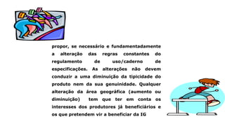 propor, se necessário e fundamentadamente
a alteração das regras constantes do
regulamento de uso/caderno de
especificações. As alterações não devem
conduzir a uma diminuição da tipicidade do
produto nem da sua genuinidade. Qualquer
alteração da área geográfica (aumento ou
diminuição) tem que ter em conta os
interesses dos produtores já beneficiários e
os que pretendem vir a beneficiar da IG
 