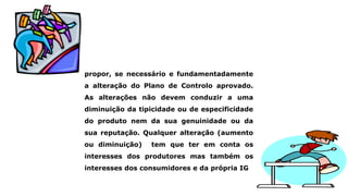 propor, se necessário e fundamentadamente
a alteração do Plano de Controlo aprovado.
As alterações não devem conduzir a uma
diminuição da tipicidade ou de especificidade
do produto nem da sua genuinidade ou da
sua reputação. Qualquer alteração (aumento
ou diminuição) tem que ter em conta os
interesses dos produtores mas também os
interesses dos consumidores e da própria IG
 