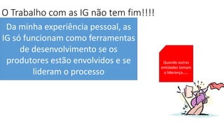 O Trabalho com as IG não tem fim!!!!
Da minha experiência pessoal, as
IG só funcionam como ferramentas
de desenvolvimento se os
produtores estão envolvidos e se
lideram o processo
Quando outras
entidades tomam
a liderança……
 