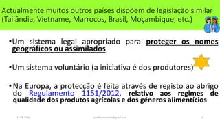 11-08-2014 qualificanasoeiro@gmail.com 5
•Um sistema legal apropriado para proteger os nomes
geográficos ou assimilados
•Um sistema voluntário (a iniciativa é dos produtores)
•Na Europa, a protecção é feita através de registo ao abrigo
do Regulamento 1151/2012, relativo aos regimes de
qualidade dos produtos agrícolas e dos géneros alimentícios
Actualmente muitos outros países dispõem de legislação similar
(Tailândia, Vietname, Marrocos, Brasil, Moçambique, etc.)
 