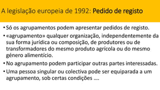 A legislação europeia de 1992: Pedido de registo
•Só os agrupamentos podem apresentar pedidos de registo.
•«agrupamento» qualquer organização, independentemente da
sua forma jurídica ou composição, de produtores ou de
transformadores do mesmo produto agrícola ou do mesmo
género alimentício.
•No agrupamento podem participar outras partes interessadas.
•Uma pessoa singular ou colectiva pode ser equiparada a um
agrupamento, sob certas condições ….
 