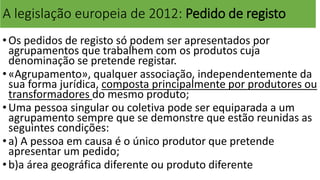 A legislação europeia de 2012: Pedido de registo
•Os pedidos de registo só podem ser apresentados por
agrupamentos que trabalhem com os produtos cuja
denominação se pretende registar.
•«Agrupamento», qualquer associação, independentemente da
sua forma jurídica, composta principalmente por produtores ou
transformadores do mesmo produto;
•Uma pessoa singular ou coletiva pode ser equiparada a um
agrupamento sempre que se demonstre que estão reunidas as
seguintes condições:
•a) A pessoa em causa é o único produtor que pretende
apresentar um pedido;
•b)a área geográfica diferente ou produto diferente
 