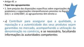 • Artigo 45. o
• Papel dos agrupamentos
• 1. Sem prejuízo das disposições específicas sobre organizações de
produtores e organizações interprofissionais previstas no Regulamento
(CE) n. o 1234/2007, os agrupamentos têm direito a:
• a) Contribuir para assegurar que a qualidade, a
reputação e a autenticidade dos seus produtos sejam
garantidas no mercado, acompanhando a utilização da
denominação no comércio, e se necessário, facultando
informações às autoridades competentes
 