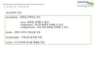 1. 리스트 뷰 – 리스트 뷰
Samsung Software Membership Seminar
choiceMode – 항목을 선택하는 모드
none : 항목을 선택할 수 없다.
singleChoice : 하나의 항목만 선택할 수 있다.
multipleChoice : 여러 개의 항목을 선택할 수 있다.
divider – 항목 사이의 구분선을 지정
dividerHeight – 구분선의 높이를 지정
entries – 리스트뷰에 표시할 배열을 지정
리스트뷰의 속성
 