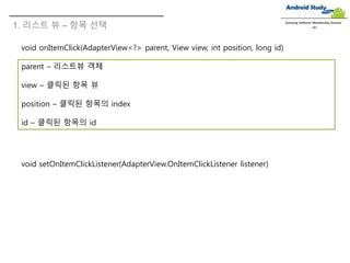 1. 리스트 뷰 – 항목 선택
Samsung Software Membership Seminar
void onItemClick(AdapterView<?> parent, View view, int position, long id)
parent – 리스트뷰 객체
view – 클릭된 항목 뷰
position – 클릭된 항목의 index
id – 클릭된 항목의 id
void setOnItemClickListener(AdapterView.OnItemClickListener listener)
 