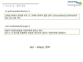 1. 리스트 뷰 – 항목 편집
Samsung Software Membership Seminar
int getCheckedItemPosition ()
선택된 항목의 위치를 리턴. 단, 선택된 항목이 없을 경우 ListView.INVALID_POSITION과
같은 값(-1)을 리턴
void notifyDataSetChanged ()
원본이 변경되었음을 어댑터에게 알리는 함수
반드시 이 함수를 호출해야 변경된 데이터의 결과가 어댑터뷰에 표현된다.
602 ~ 604p는 생략
 