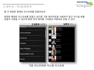 2. 항목 뷰 – 커스텀 항목 뷰
Samsung Software Membership Seminar
좀 더 복잡한 형태로 리스트뷰를 만들어보자.
복잡한 형태로 리스트뷰를 만들고 싶다면 기본 레이아웃을 사용하지 말고 커스텀 뷰를
만들어 사용할 수 있으며 항목 안의 배치를 그야말로 마음대로 만들 수 있다.
기본 리스트뷰와 커스텀 리스트뷰
 