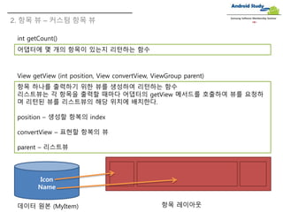 Samsung Software Membership Seminar
int getCount()
어댑터에 몇 개의 항목이 있는지 리턴하는 함수
View getView (int position, View convertView, ViewGroup parent)
항목 하나를 출력하기 위한 뷰를 생성하여 리턴하는 함수
리스트뷰는 각 항목을 출력할 때마다 어댑터의 getView 메서드를 호출하여 뷰를 요청하
며 리턴된 뷰를 리스트뷰의 해당 위치에 배치한다.
position – 생성할 항복의 index
convertView – 표현할 항복의 뷰
parent – 리스트뷰
2. 항목 뷰 – 커스텀 항목 뷰
Icon
Name
데이터 원본 (MyItem) 항목 레이아웃
 