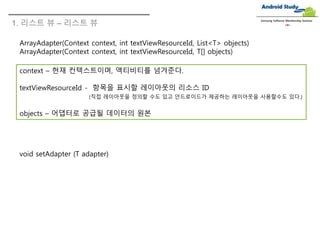 1. 리스트 뷰 – 리스트 뷰
Samsung Software Membership Seminar
ArrayAdapter(Context context, int textViewResourceId, List<T> objects)
ArrayAdapter(Context context, int textViewResourceId, T[] objects)
context – 현재 컨텍스트이며, 액티비티를 넘겨준다.
textViewResourceId - 항목을 표시할 레이아웃의 리소스 ID
(직접 레이아웃을 정의할 수도 있고 안드로이드가 제공하는 레이아웃을 사용할수도 있다.)
objects – 어댑터로 공급될 데이터의 원본
void setAdapter (T adapter)
 