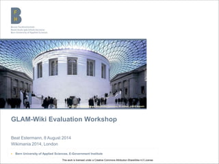 Bern University of Applied Sciences
GLAM-Wiki Evaluation Workshop
Beat Estermann, 8 August 2014
Wikimania 2014, London
▶ Bern University of Applied Sciences, E-Government Institute
British Museum (London), Wikimedia Commons, M.chohan, public domain
This work is licensed under a Creative Commons Attribution-ShareAlike 4.0 License.
 