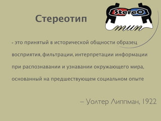 - это принятый в исторической общности образец
восприятия, фильтрации, интерпретации информации  
при распознавании и узнавании окружающего мира,
основанный на предшествующем социальном опыте
Стереотип
– Уолтер Липпман, 1922
 