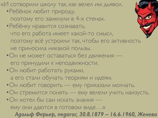 •Ребёнок любит природу, 
поэтому его замкнули в 4-х стенах.	

•Ребёнку нравится сознавать, 
что его работа имеет какой-то смысл, 
поэтому всё устроили так, чтобы его активность 
не приносила никакой пользы.	

•Он не может оставаться без движения — 
его принудили к неподвижности.	

•Он любит работать руками, 
а его стали обучать теориям и идеям.	

•Он любит говорить — ему приказали молчать.	

•Он стремится понять — ему велели учить наизусть.	

•Он хотел бы сам искать знания — 
ему они даются в готовом виде…»
Адольф Ферьер, педагог, 30.8.1879 – 16.6.1960, Женева
«И сотворили школу так, как велел им дьявол.
 