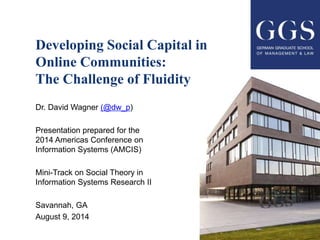 Developing Social Capital in
Online Communities:
The Challenge of Fluidity
Dr. David Wagner (@dw_p)
Presentation prepared for the
2014 Americas Conference on
Information Systems (AMCIS)
Mini-Track on Social Theory in
Information Systems Research II
Savannah, GA
August 9, 2014
 