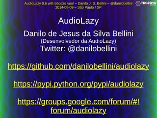 AudioLazy 0.6 will robotize you! – Danilo J. S. Bellini – @danilobelliniAudioLazy 0.6 will robotize you! – Danilo J. S. Bellini – @danilobellini
2014-08-09 – São Paulo / SP2014-08-09 – São Paulo / SP
AudioLazy
Danilo de Jesus da Silva BelliniDanilo de Jesus da Silva Bellini
(Desenvolvedor da AudioLazy)(Desenvolvedor da AudioLazy)
Twitter: @danilobelliniTwitter: @danilobellini
https://github.com/danilobellini/audiolazyhttps://github.com/danilobellini/audiolazy
https://pypi.python.org/pypi/audiolazyhttps://pypi.python.org/pypi/audiolazy
https://groups.google.com/forum/#!https://groups.google.com/forum/#!
forum/audiolazyforum/audiolazy
 