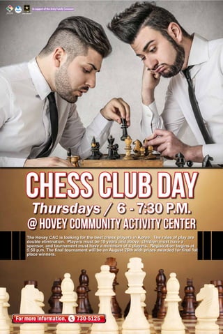 In support of the Army Family Covenant
For more information, 730-5125
Thursdays / 6 - 7:30 P.M.
@ HOVey Community Activity Center
The Hovey CAC is looking for the best chess players in Korea. The rules of play are
double elimination. Players must be 15 years and above, children must have a
sponsor, and tournament must have a minimum of 4 players. Registration begins at
5:50 p.m. The final tournament will be on August 26th with prizes awarded for final 1st
place winners.
CHESS CLUB day
 
