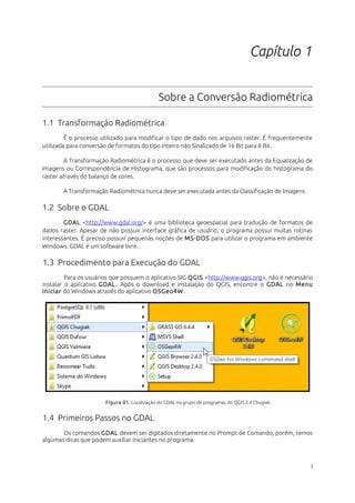 Capítulo 1
Sobre a Conversão Radiométrica
1.1 Transformação Radiométrica
É o processo utilizado para modificar o tipo de dado nos arquivos raster. É frequentemente
utilizada para conversão de formatos do tipo Inteiro não Sinalizado de 16 Bit para 8 Bit.
A Transformação Radiométrica é o processo que deve ser executado antes da Equalização de
Imagens ou Correspondência de Histograma, que são processos para modificação do histograma do
raster através do balanço de cores.
A Transformação Radiométrica nunca deve ser executada antes da Classificação de Imagens.
1.2 Sobre o GDAL
GDAL <http://www.gdal.org/> é uma biblioteca geoespacial para tradução de formatos de
dados raster. Apesar de não possuir interface gráfica de usuário, o programa possui muitas rotinas
interessantes. É preciso possuir pequenas noções de MS-DOS para utilizar o programa em ambiente
Windows. GDAL é um software livre.
1.3 Procedimento para Execução do GDAL
Para os usuários que possuem o aplicativo SIG QGIS <http://www.qgis.org>, não é necessário
instalar o aplicativo GDAL. Após o download e instalação do QGIS, encontre o GDAL no Menu
Iniciar do Windows através do aplicativo OSGeo4W:
Figura 01. Localização do GDAL no grupo de programas do QGIS 2.4 Chugiak.
1.4 Primeiros Passos no GDAL
Os comandos GDAL devem ser digitados diretamente no Prompt de Comando, porém, temos
algumas dicas que podem auxiliar iniciantes no programa.
3
 