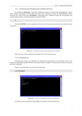 GDAL 1.10: Conversão Radiométrica
1.4.1 Comando para Mudança de Unidade de Disco
Em ambiente Windows, a principal unidade de disco é representada pela letra C. Outras
letras podem representar outros tipos de mídia como pendrives, drives de CD/DVD-ROM, discos
externos, etc. Assumindo que a Unidade F representa outra unidade de disco do computador que
contém dados, digite o comando abaixo na janela do GDAL:
F:
Pressione ENTER. A nova unidade de disco será montada e estará pronta para receber novos
comandos.
Figura 02. Comando para mudança de unidade de disco no MS-DOS.
Para retornar ao drive padrão, basta digitar C: no Prompt da janela.
1.4.2 Comando cd
Utilizado para acessar um diretório ou subdiretórios de arquivos. Por exemplo, temos uma
imagem armazenada na pasta IMAGEM. Esta pasta está na unidade C: e queremos ter acesso a ela para
executar comandos.
Digite o comando abaixo no Prompt de Comando:
cd C:imagem
Figura 03. Comando cd. utilizado para acessar um subdiretório.
O diretório será modificado. Digite cd para regressar até o diretório raiz.
4
 