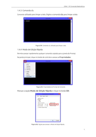 GDAL 1.10: Conversão Radiométrica
1.4.3 Comando cls
Comando utilizado para limpar a tela. Digite o comando cls para limpar a tela:
Figura 04. Comando cls. Utilizado para limpar a tela.
1.4.4 Modo de Edição Rápida
Permite acessar rapidamente qualquer comando copiado para a janela do Prompt.
Na janela principal, clique no botão de controle e acesse as Propriedades:
Figura 05. Propriedades do Prompt de Comando.
Marque a opção Modo de Edição Rápida e clique no botão OK:
Figura 06. Opção para acessar o Modo de Edição Rápida.
5
 
