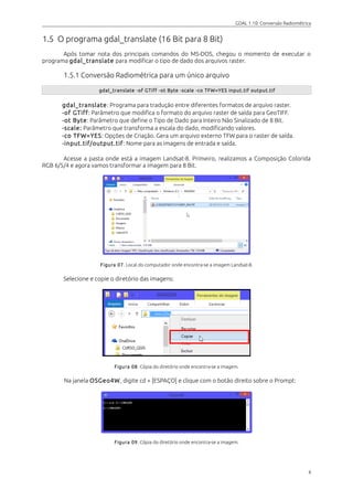 GDAL 1.10: Conversão Radiométrica
1.5 O programa gdal_translate (16 Bit para 8 Bit)
Após tomar nota dos principais comandos do MS-DOS, chegou o momento de executar o
programa gdal_translate para modificar o tipo de dado dos arquivos raster.
1.5.1 Conversão Radiométrica para um único arquivo
gdal_translate -of GTiff -ot Byte -scale -co TFW=YES input.tif output.tif
gdal_translate: Programa para tradução entre diferentes formatos de arquivo raster.
-of GTiff: Parâmetro que modifica o formato do arquivo raster de saída para GeoTIFF.
-ot Byte: Parâmetro que define o Tipo de Dado para Inteiro Não Sinalizado de 8 Bit.
-scale: Parâmetro que transforma a escala do dado, modificando valores.
-co TFW=YES: Opções de Criação. Gera um arquivo externo TFW para o raster de saída.
-input.tif/output.tif: Nome para as imagens de entrada e saída.
Acesse a pasta onde está a imagem Landsat-8. Primeiro, realizamos a Composição Colorida
RGB 6/5/4 e agora vamos transformar a imagem para 8 Bit.
Figura 07. Local do computador onde encontra-se a imagem Landsat-8.
Selecione e copie o diretório das imagens:
Figura 08. Cópia do diretório onde encontra-se a imagem.
Na janela OSGeo4W, digite cd + [ESPAÇO] e clique com o botão direito sobre o Prompt:
Figura 09. Cópia do diretório onde encontra-se a imagem.
6
 