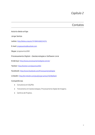 Capítulo 2
Contatos
Autoria deste artigo
Jorge Santos
Lattes: http://lattes.cnpq.br/1910845468254276
E-mail: jorgepsantos@outlook.com
Skype: jorgepsantos2002
Processamento Digital – Geotecnologias e Software Livre
Endereço: http://www.processamentodigital.com.br/
Twitter: http://twitter.com/jpsantos2002
Facebook: http://www.facebook.com/ProcessamentoDigital
LinkedIn: http://br.linkedin.com/pub/jorge-santos/10/38b/8a4/
Competências
• Consultoria em SIG/PDI;
• Treinamento em Geotecnologias / Processamento Digital de Imagens;
• Gerência de Projetos.
9
 