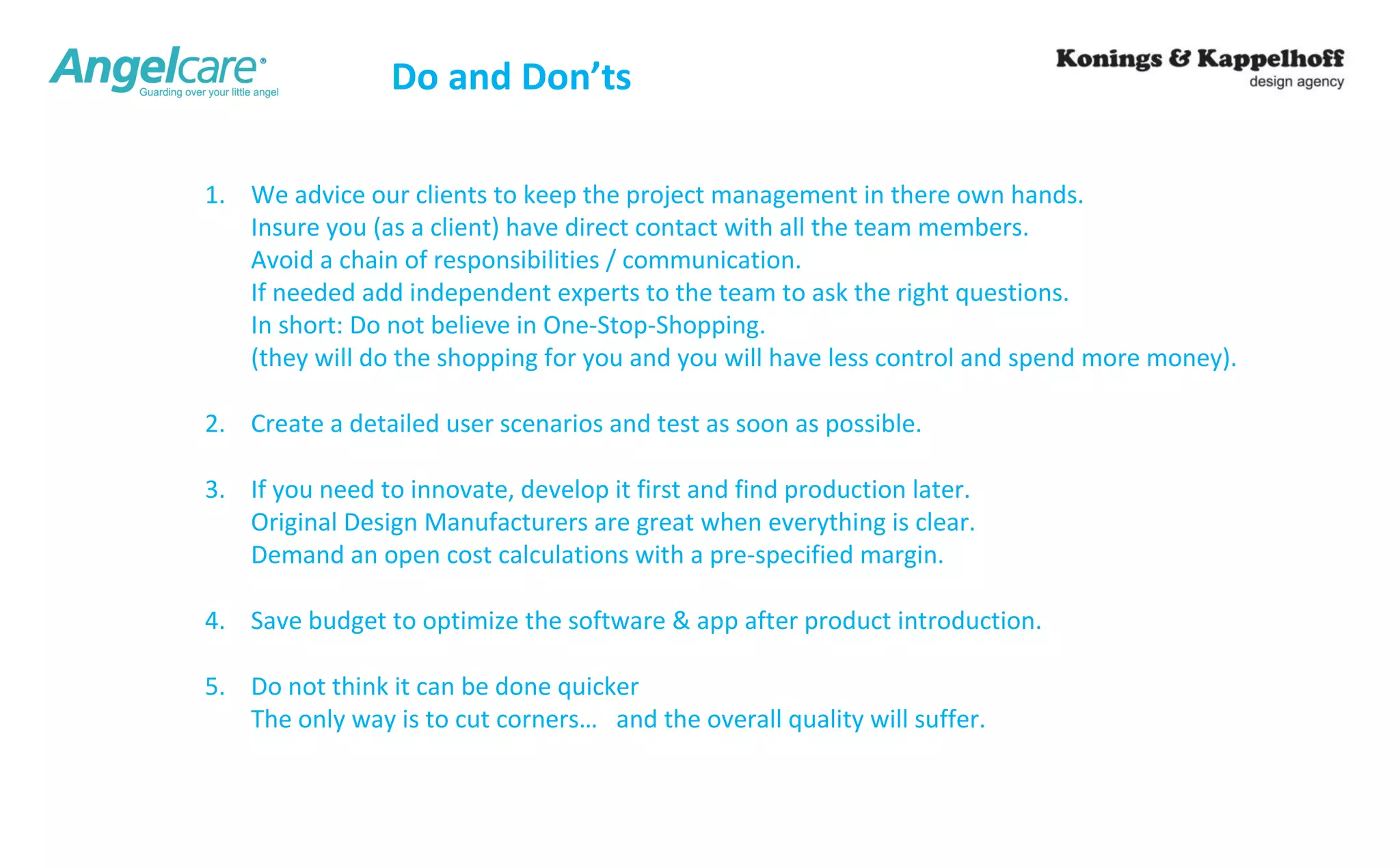 Do and Don’ts 
1. We advice our clients to keep the project management in there own hands. 
Insure you (as a client) have direct contact with all the team members. 
Avoid a chain of responsibilities / communication. 
If needed add independent experts to the team to ask the right questions. 
In short: Do not believe in One-Stop-Shopping. 
(they will do the shopping for you and you will have less control and spend more money). 
2. Create a detailed user scenarios and test as soon as possible. 
3. If you need to innovate, develop it first and find production later. 
Original Design Manufacturers are great when everything is clear. 
Demand an open cost calculations with a pre-specified margin. 
4. Save budget to optimize the software & app after product introduction. 
5. Do not think it can be done quicker 
The only way is to cut corners… and the overall quality will suffer. 
 