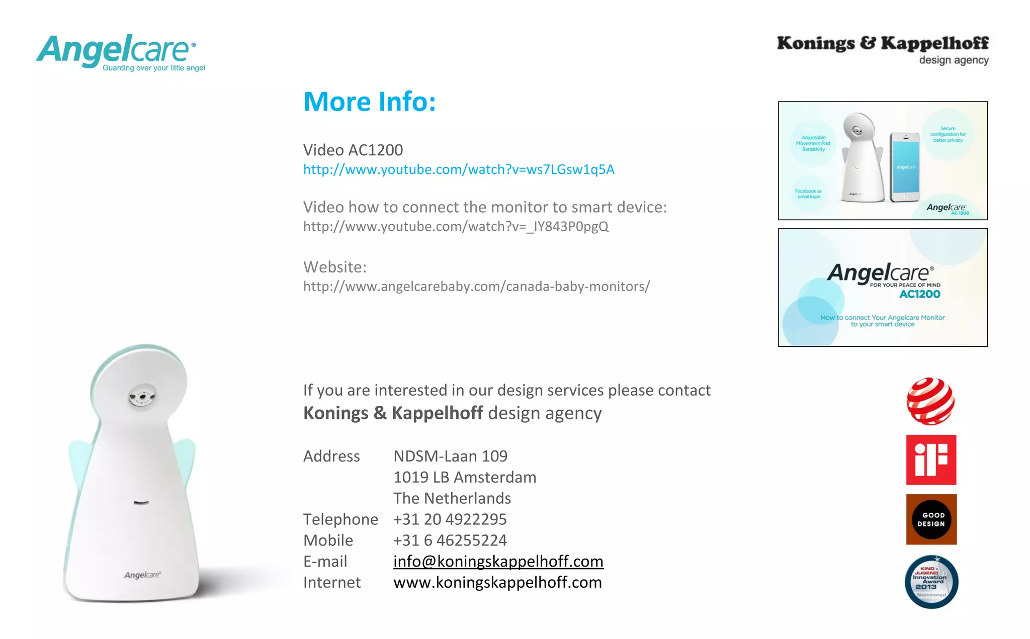 More Info: 
Video AC1200 
http://www.youtube.com/watch?v=ws7LGsw1q5A 
Video how to connect the monitor to smart device: 
http://www.youtube.com/watch?v=_IY843P0pgQ 
Website: 
http://www.angelcarebaby.com/canada-baby-monitors/ 
If you are interested in our design services please contact 
Konings & Kappelhoff design agency 
Address NDSM-Laan 109 
1019 LB Amsterdam 
The Netherlands 
Telephone +31 20 4922295 
Mobile +31 6 46255224 
E-mail info@koningskappelhoff.com 
Internet www.koningskappelhoff.com 
