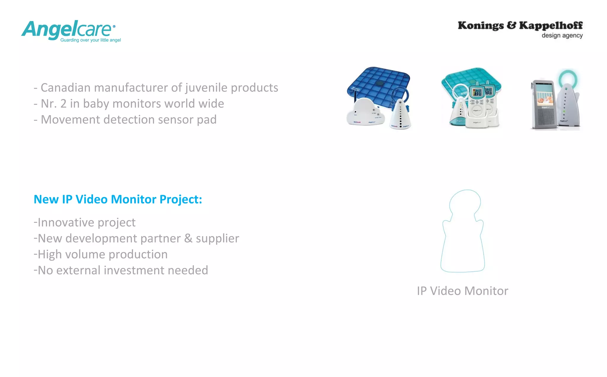 IP Video Monitor 
- Canadian manufacturer of juvenile products 
- Nr. 2 in baby monitors world wide 
- Movement detection sensor pad 
New IP Video Monitor Project: 
-Innovative project 
-New development partner & supplier 
-High volume production 
-No external investment needed 
 