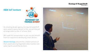 K&K IoT Lecture 
As a leading design agency, Konings & Kappelhoff 
were asked to give a lecture at the annual Internet 
of things event on the 3rd of June 2014. 
We made this presentation so you can also benefit 
from our experience developing smart devices. 
Wouter Konings presents the creation process of 
their award winning Angelcare video monitor and 
some tips he would like to share. 
 
