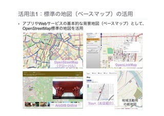 活用法1：標準の地図（ベースマップ）の活用
• アプリやWebサービスの基本的な背景地図（ベースマップ）として、
OpenStreetMap標準の地図を活用
ArcGIS Online
OpenStreetMap 
（グローバル） OpenLinkMap
You+（お店紹介）
地域活動用 
の紙地図
 