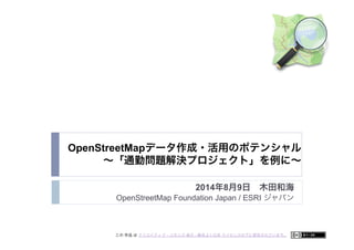 OpenStreetMapデータ作成・活用のポテンシャル 
∼「通勤問題解決プロジェクト」を例に∼
2014年8月9日 木田和海
OpenStreetMap Foundation Japan / ESRI ジャパン
この 作品 は クリエイティブ・コモンズ 表示 - 継承 2.1 日本 ライセンスの下に提供されています。
 