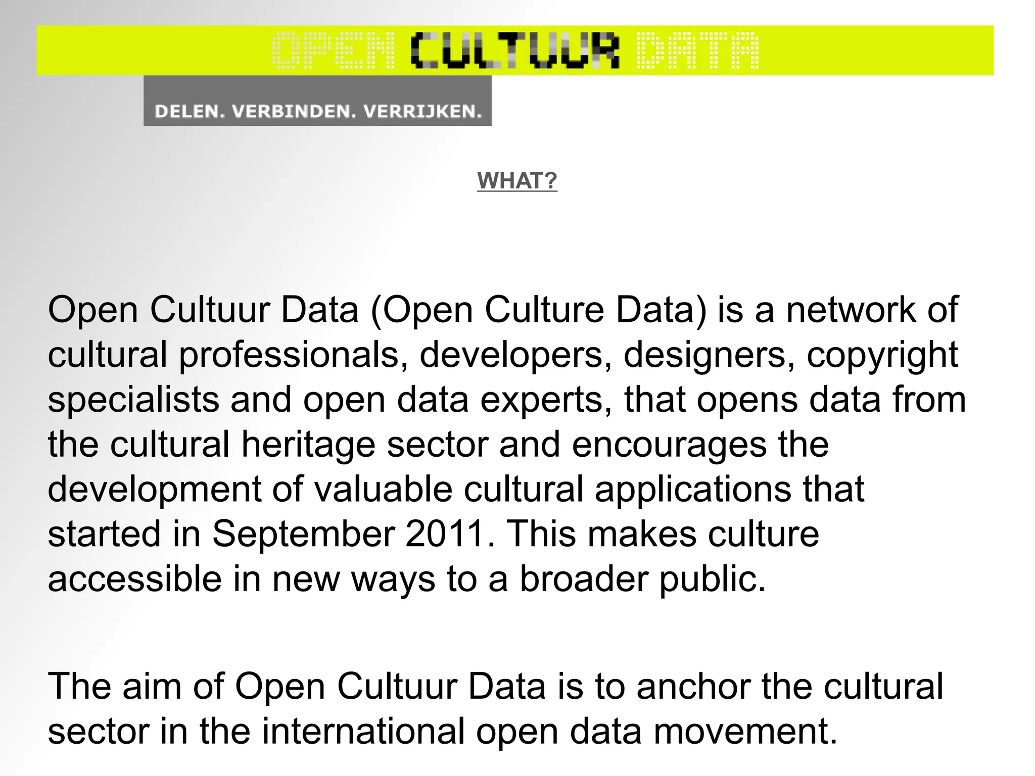 WHAT?
Open Cultuur Data (Open Culture Data) is a network of
cultural professionals, developers, designers, copyright
specialists and open data experts, that opens data from
the cultural heritage sector and encourages the
development of valuable cultural applications that
started in September 2011. This makes culture
accessible in new ways to a broader public.
The aim of Open Cultuur Data is to anchor the cultural
sector in the international open data movement.
 