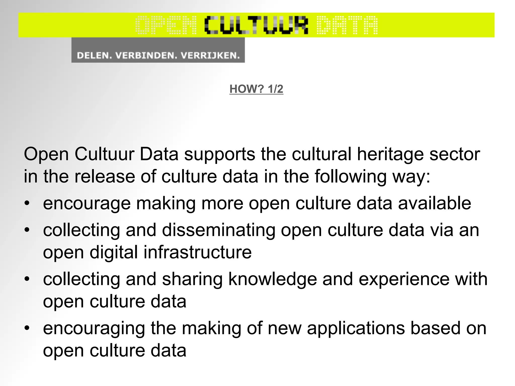 HOW? 1/2
Open Cultuur Data supports the cultural heritage sector
in the release of culture data in the following way:
• encourage making more open culture data available
• collecting and disseminating open culture data via an
open digital infrastructure
• collecting and sharing knowledge and experience with
open culture data
• encouraging the making of new applications based on
open culture data
 