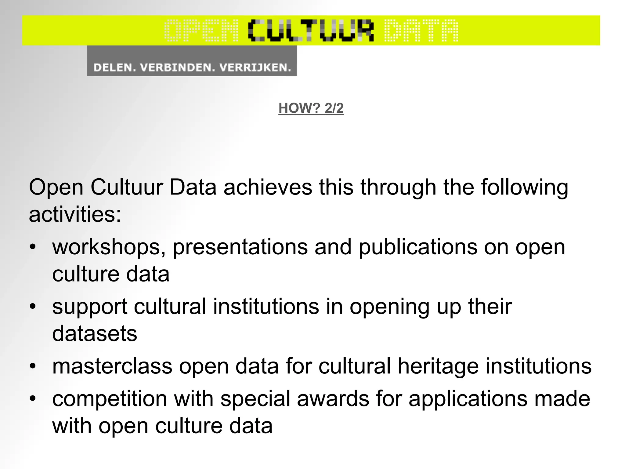 HOW? 2/2
Open Cultuur Data achieves this through the following
activities:
• workshops, presentations and publications on open
culture data
• support cultural institutions in opening up their
datasets
• masterclass open data for cultural heritage institutions
• competition with special awards for applications made
with open culture data
 