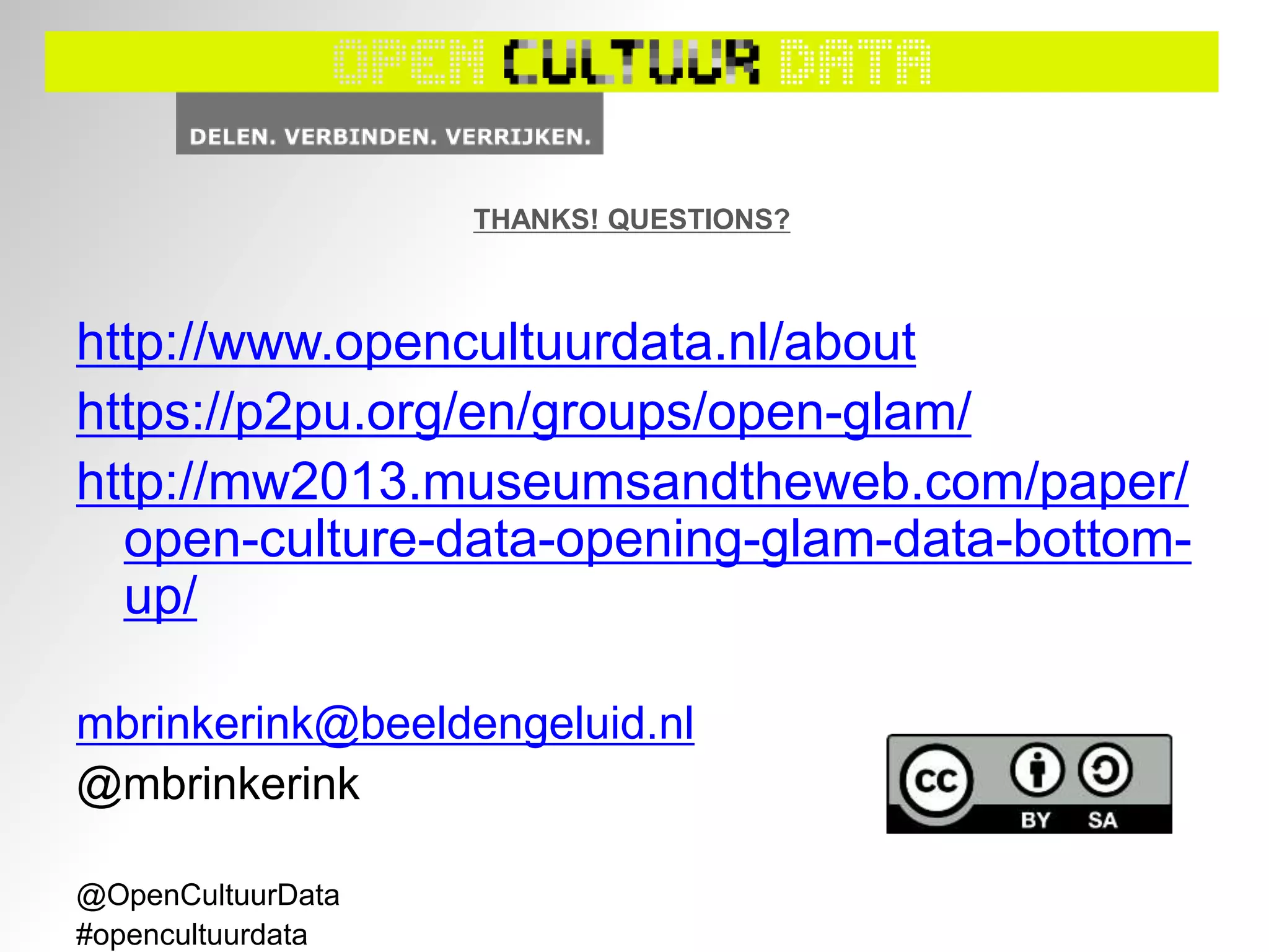 http://www.opencultuurdata.nl/about
https://p2pu.org/en/groups/open-glam/
http://mw2013.museumsandtheweb.com/paper/
open-culture-data-opening-glam-data-bottom-
up/
mbrinkerink@beeldengeluid.nl
@mbrinkerink
@OpenCultuurData
#opencultuurdata
THANKS! QUESTIONS?
 