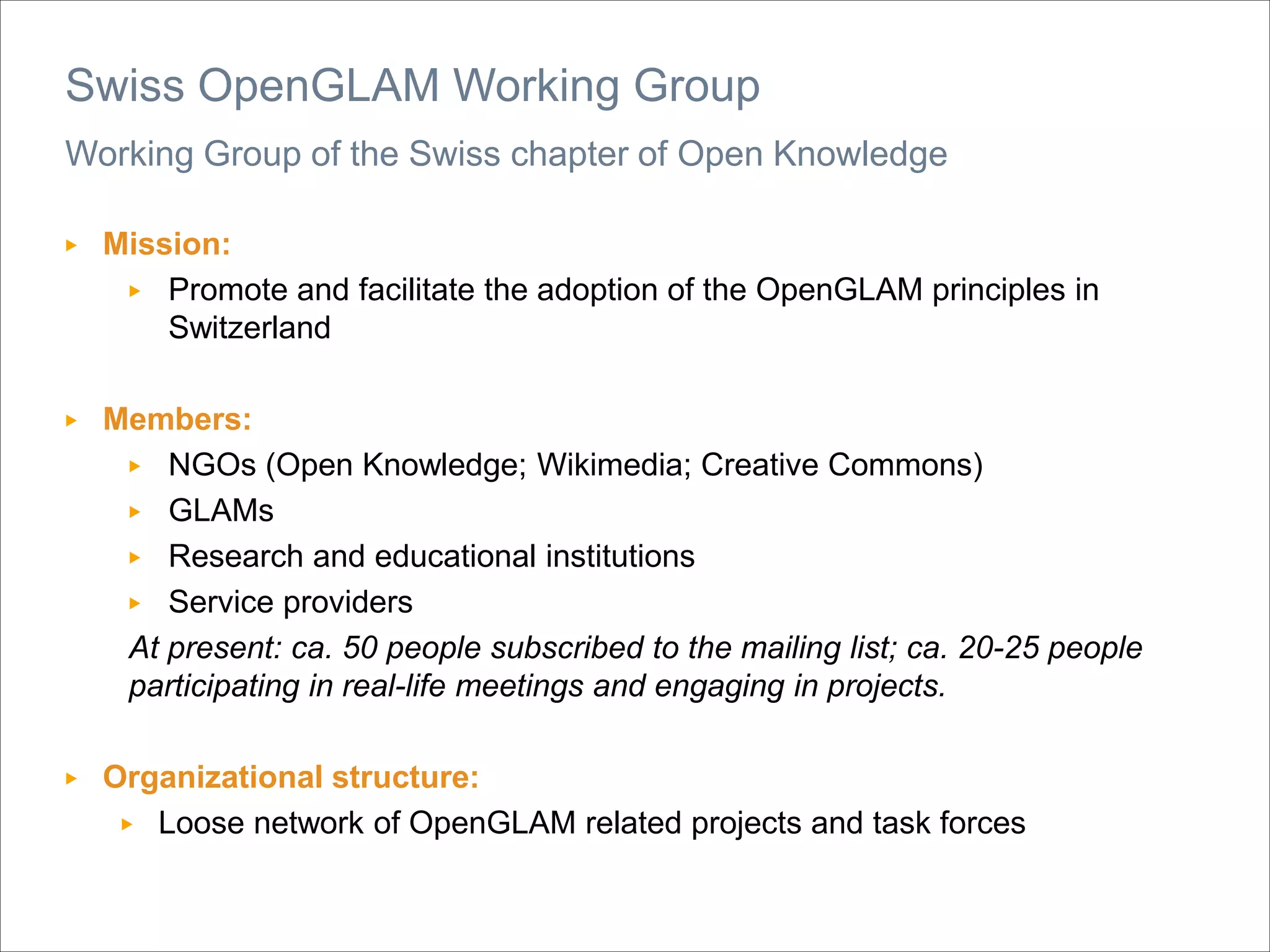 Working Group of the Swiss chapter of Open Knowledge
▶ Mission:
▶ Promote and facilitate the adoption of the OpenGLAM principles in
Switzerland
▶ Members:
▶ NGOs (Open Knowledge; Wikimedia; Creative Commons)
▶ GLAMs
▶ Research and educational institutions
▶ Service providers
At present: ca. 50 people subscribed to the mailing list; ca. 20-25 people
participating in real-life meetings and engaging in projects.
▶ Organizational structure:
▶ Loose network of OpenGLAM related projects and task forces
Swiss OpenGLAM Working Group
 