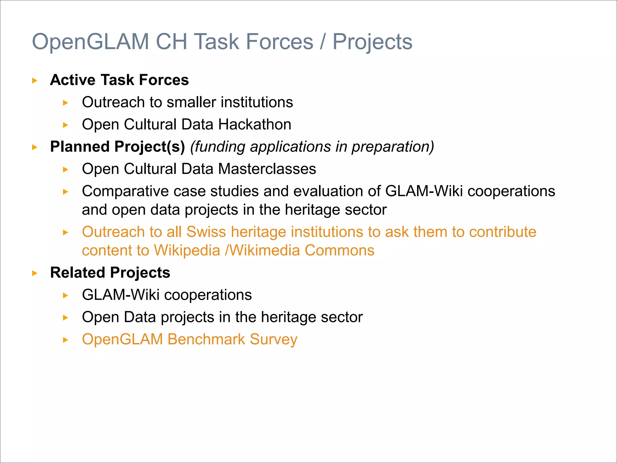▶ Active Task Forces
▶ Outreach to smaller institutions
▶ Open Cultural Data Hackathon
▶ Planned Project(s) (funding applications in preparation)
▶ Open Cultural Data Masterclasses
▶ Comparative case studies and evaluation of GLAM-Wiki cooperations
and open data projects in the heritage sector
▶ Outreach to all Swiss heritage institutions to ask them to contribute
content to Wikipedia /Wikimedia Commons
▶ Related Projects
▶ GLAM-Wiki cooperations
▶ Open Data projects in the heritage sector
▶ OpenGLAM Benchmark Survey
OpenGLAM CH Task Forces / Projects
 