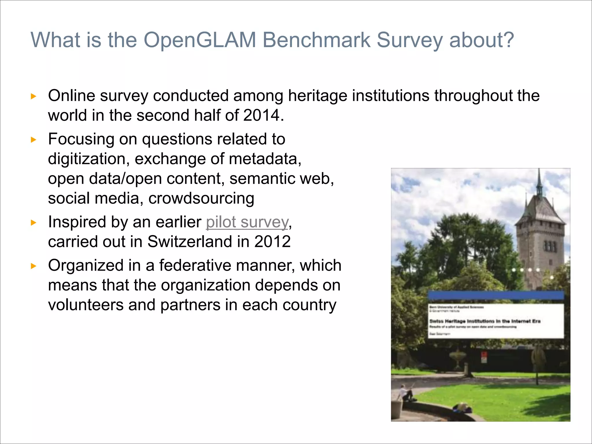 ▶ Online survey conducted among heritage institutions throughout the
world in the second half of 2014.
▶ Focusing on questions related to
digitization, exchange of metadata,
open data/open content, semantic web,
social media, crowdsourcing
▶ Inspired by an earlier pilot survey,
carried out in Switzerland in 2012
▶ Organized in a federative manner, which
means that the organization depends on
volunteers and partners in each country
What is the OpenGLAM Benchmark Survey about?
 