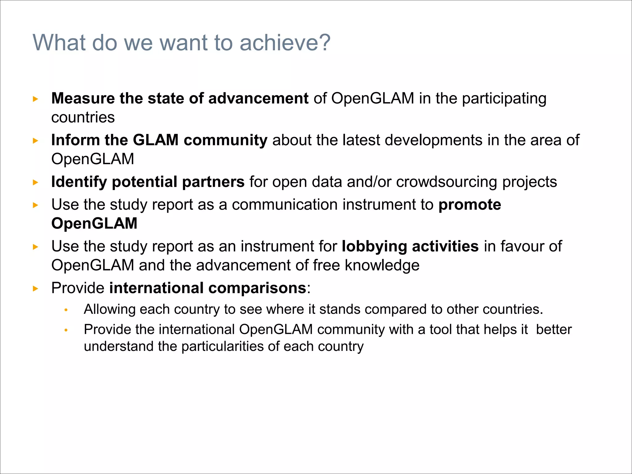 ▶ Measure the state of advancement of OpenGLAM in the participating
countries
▶ Inform the GLAM community about the latest developments in the area of
OpenGLAM
▶ Identify potential partners for open data and/or crowdsourcing projects
▶ Use the study report as a communication instrument to promote
OpenGLAM
▶ Use the study report as an instrument for lobbying activities in favour of
OpenGLAM and the advancement of free knowledge
▶ Provide international comparisons:
• Allowing each country to see where it stands compared to other countries.
• Provide the international OpenGLAM community with a tool that helps it better
understand the particularities of each country
What do we want to achieve?
 