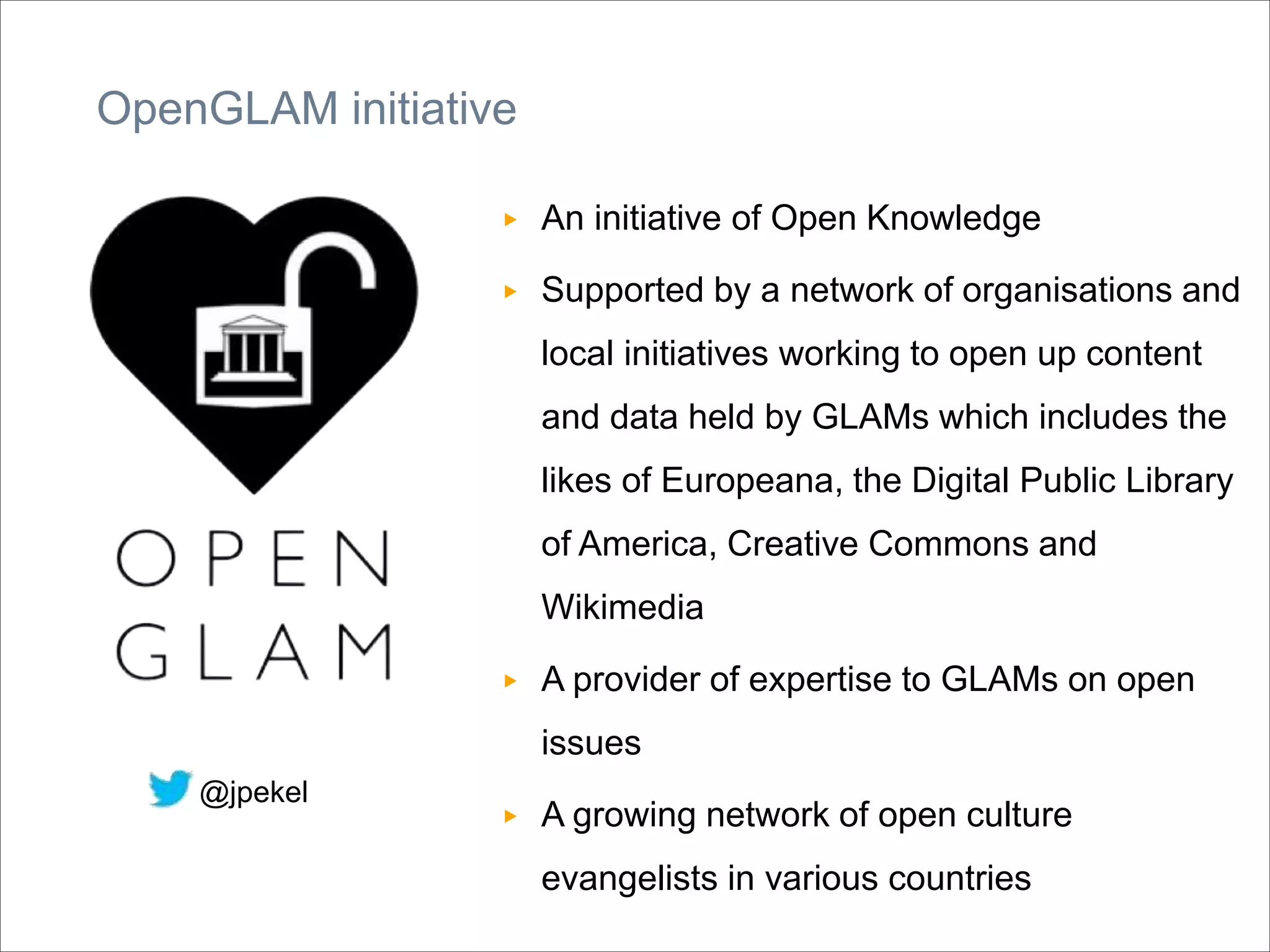 OpenGLAM initiative
▶ An initiative of Open Knowledge
▶ Supported by a network of organisations and
local initiatives working to open up content
and data held by GLAMs which includes the
likes of Europeana, the Digital Public Library
of America, Creative Commons and
Wikimedia
▶ A provider of expertise to GLAMs on open
issues
▶ A growing network of open culture
evangelists in various countries
@jpekel
 
