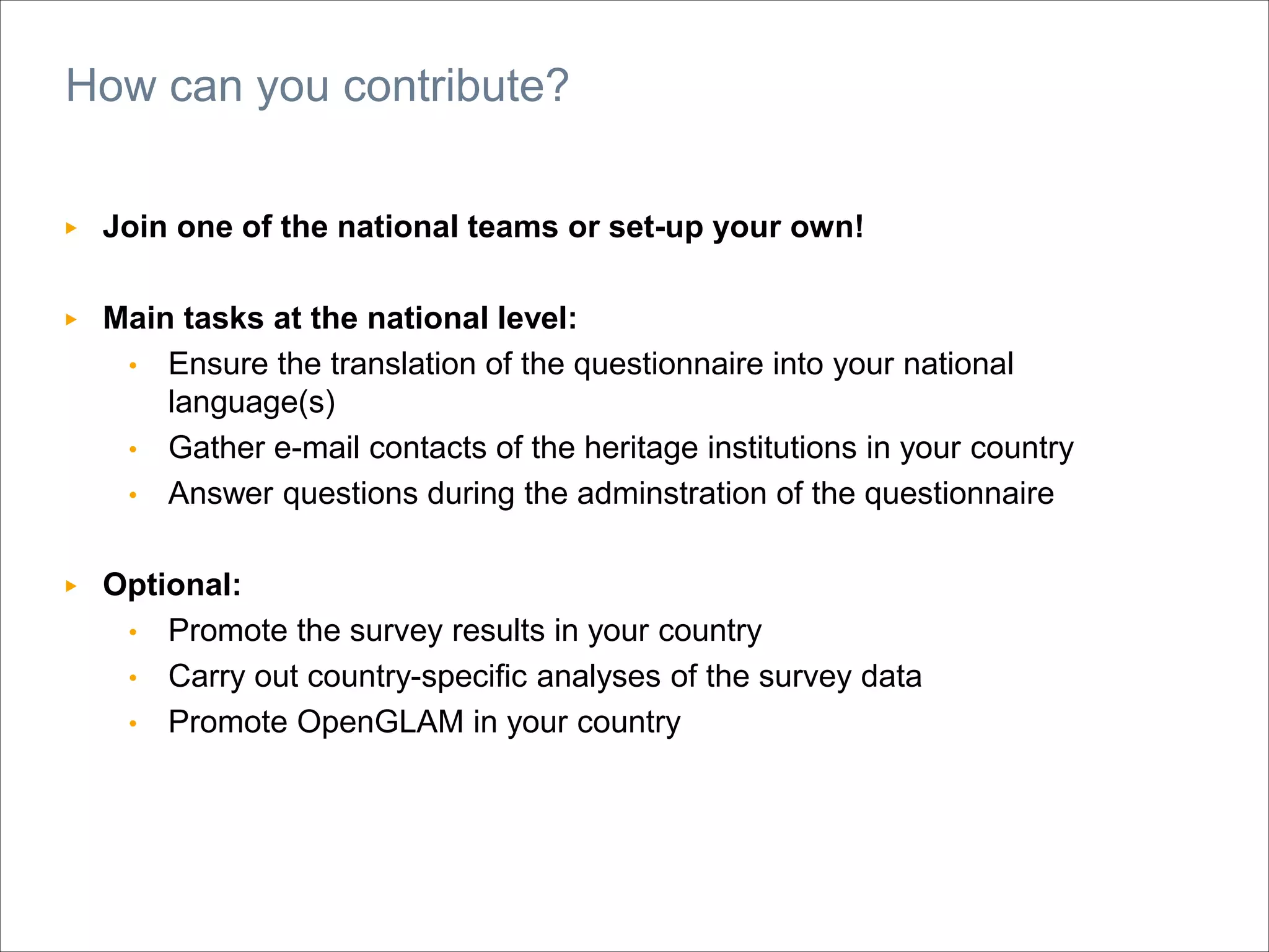 ▶ Join one of the national teams or set-up your own!
▶ Main tasks at the national level:
• Ensure the translation of the questionnaire into your national
language(s)
• Gather e-mail contacts of the heritage institutions in your country
• Answer questions during the adminstration of the questionnaire
▶ Optional:
• Promote the survey results in your country
• Carry out country-specific analyses of the survey data
• Promote OpenGLAM in your country
How can you contribute?
 