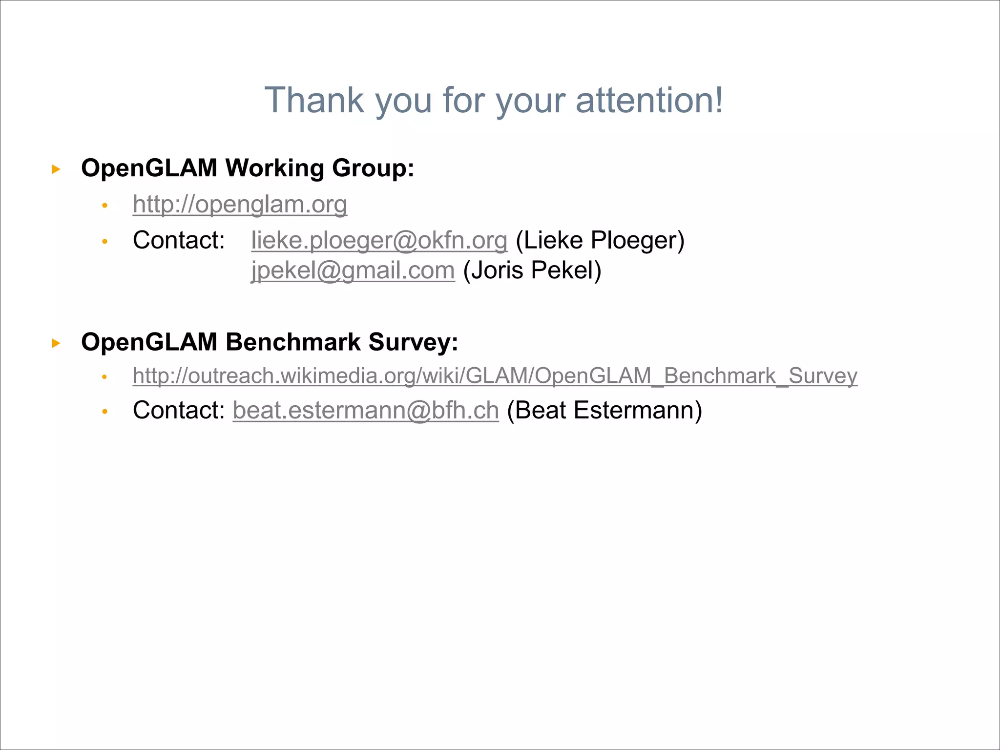 ▶ OpenGLAM Working Group:
• http://openglam.org
• Contact: lieke.ploeger@okfn.org (Lieke Ploeger)
jpekel@gmail.com (Joris Pekel)
▶ OpenGLAM Benchmark Survey:
• http://outreach.wikimedia.org/wiki/GLAM/OpenGLAM_Benchmark_Survey
• Contact: beat.estermann@bfh.ch (Beat Estermann)
Thank you for your attention!
 