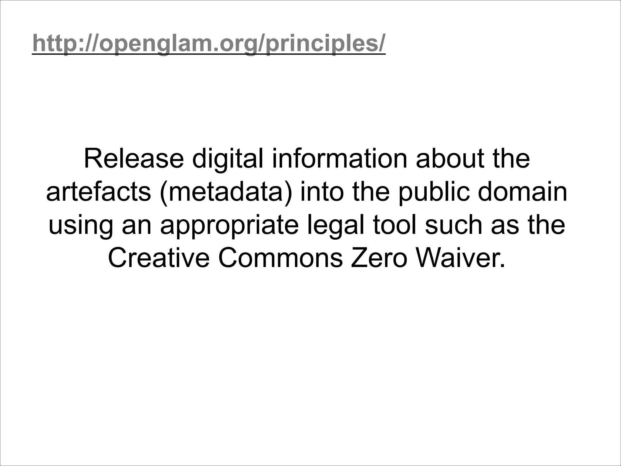 Release digital information about the
artefacts (metadata) into the public domain
using an appropriate legal tool such as the
Creative Commons Zero Waiver.
http://openglam.org/principles/
 