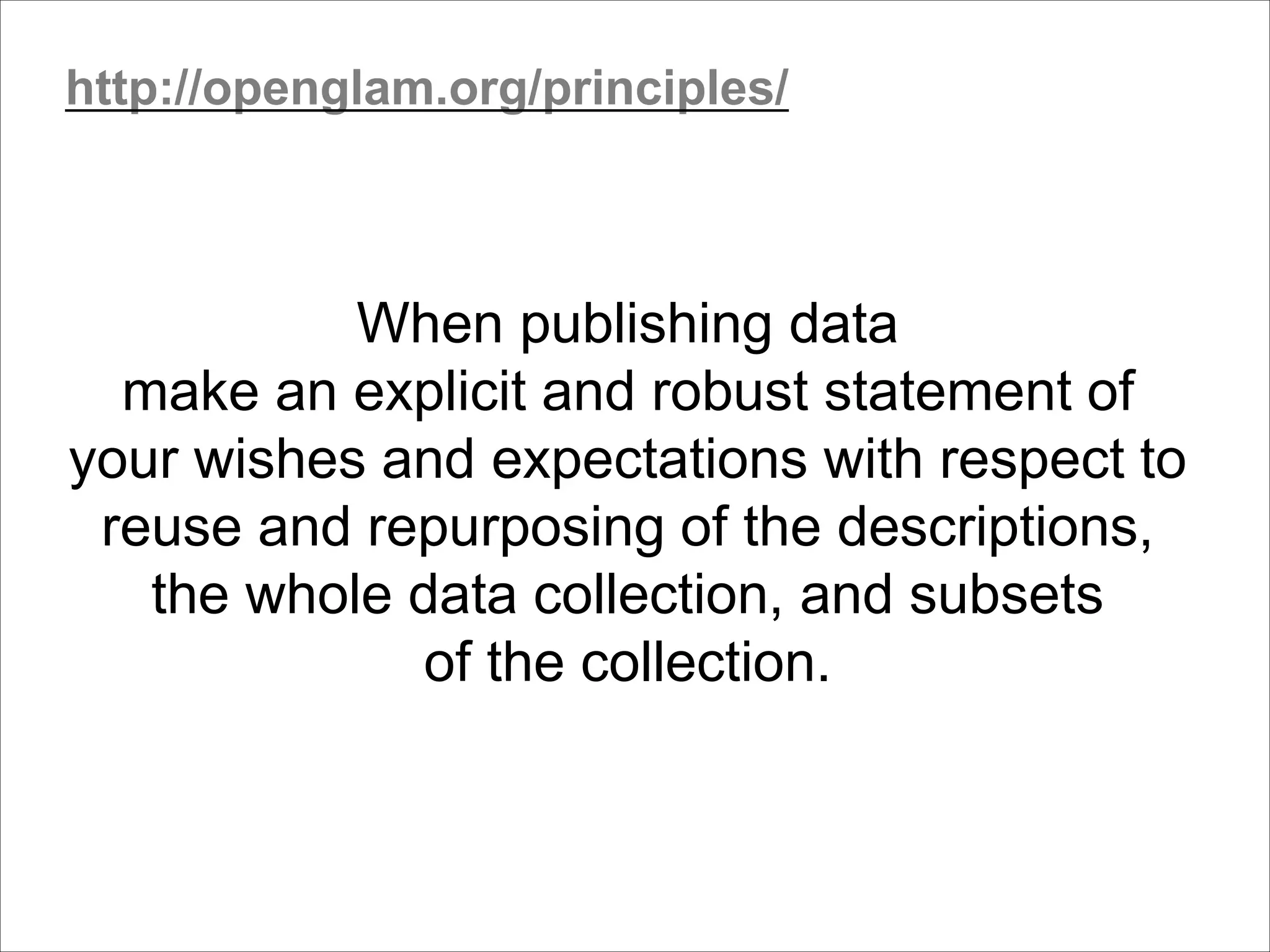 When publishing data
make an explicit and robust statement of
your wishes and expectations with respect to
reuse and repurposing of the descriptions,
the whole data collection, and subsets
of the collection.
http://openglam.org/principles/
 