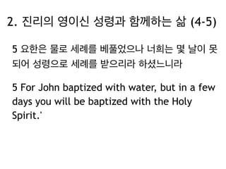 5 요한은 물로 세례를 베풀었으나 너희는 몇 날이 못
되어 성령으로 세례를 받으리라 하셨느니라
5 For John baptized with water, but in a few
days you will be baptized with the Holy
Spirit.'
2. 진리의 영이신 성령과 함께하는 삶 (4-5)
 