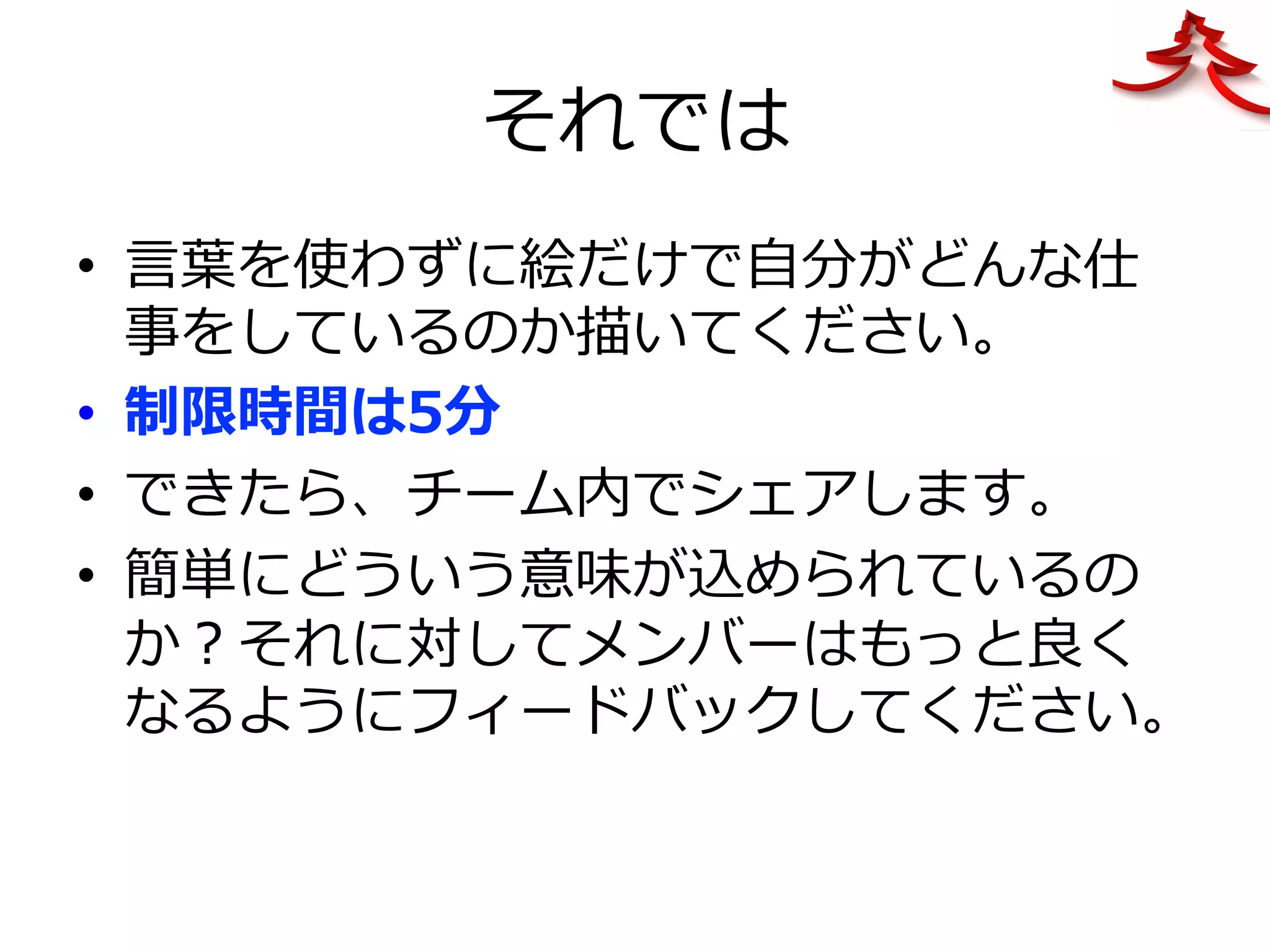 それでは
•  ⾔葉を使わずに絵だけで⾃分がどんな仕
事をしているのか描いてください。
•  制限時間は5分
•  できたら、チーム内でシェアします。
•  簡単にどういう意味が込められているの
か？それに対してメンバーはもっと良く
なるようにフィードバックしてください。
 